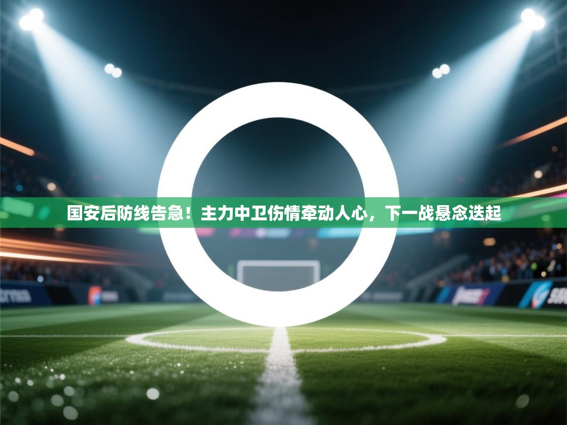 国安后防线告急！主力中卫伤情牵动人心，下一战悬念迭起