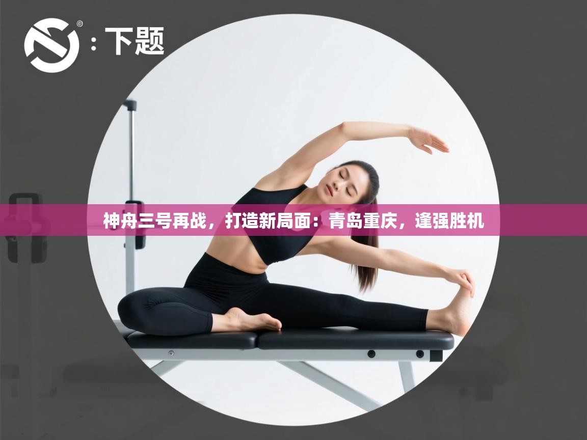 神舟三号再战，打造新局面：青岛重庆，逢强胜机  第2张